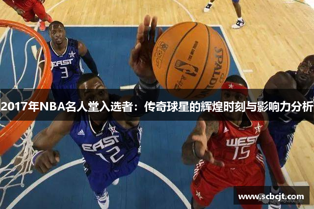 2017年NBA名人堂入选者：传奇球星的辉煌时刻与影响力分析